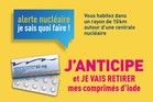 Depuis septembre 2024, via les pharmacies dofficine, une nouvelle campagne de distribution prventive de comprims diode stable a lieu dans chaque commune situe jusqu 10 kilomtres autour de certains sites nuclaires. Cette campagne prventive, finance par les exploitants nuclaires, sadresse aux particuliers, aux tablissements recevant du public, aux entreprises et aux collectivits.

Il vous suffit de renseigner votre adresse dans la rubrique 'Connatre les risques prs de chez moi' du site Gorisques, puis de cliquer sur  accder aux informations dtailles . Vous saurez alors s'il existe un risque nuclaire prs de chez vous. Si vous tes concern, un bandeau Campagne iode 2024 & 2025 sera prsent sur la page.